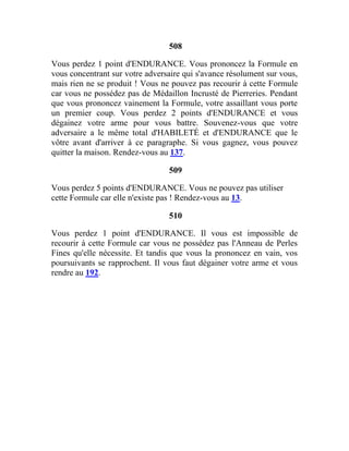 508
Vous perdez 1 point d'ENDURANCE. Vous prononcez la Formule en
vous concentrant sur votre adversaire qui s'avance résolument sur vous,
mais rien ne se produit ! Vous ne pouvez pas recourir à cette Formule
car vous ne possédez pas de Médaillon Incrusté de Pierreries. Pendant
que vous prononcez vainement la Formule, votre assaillant vous porte
un premier coup. Vous perdez 2 points d'ENDURANCE et vous
dégainez votre arme pour vous battre. Souvenez-vous que votre
adversaire a le même total d'HABILETÉ et d'ENDURANCE que le
vôtre avant d'arriver à ce paragraphe. Si vous gagnez, vous pouvez
quitter la maison. Rendez-vous au 137.
509
Vous perdez 5 points d'ENDURANCE. Vous ne pouvez pas utiliser
cette Formule car elle n'existe pas ! Rendez-vous au 13.
510
Vous perdez 1 point d'ENDURANCE. Il vous est impossible de
recourir à cette Formule car vous ne possédez pas l'Anneau de Perles
Fines qu'elle nécessite. Et tandis que vous la prononcez en vain, vos
poursuivants se rapprochent. Il vous faut dégainer votre arme et vous
rendre au 192.
 