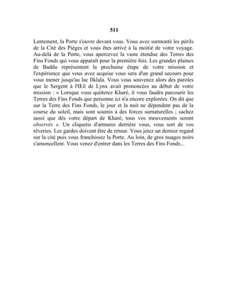 511
Lentement, la Porte s'ouvre devant vous. Vous avez surmonté les périls
de la Cité des Pièges et vous êtes arrivé à la moitié de votre voyage.
Au-delà de la Porte, vous apercevez la vaste étendue des Terres des
Fins Fonds qui vous apparaît pour la première fois. Les grandes plaines
de Baddu représentent la prochaine étape de votre mission et
l'expérience que vous avez acquise vous sera d'un grand secours pour
vous mener jusqu'au lac Ilklala. Vous vous souvenez alors des paroles
que le Sergent à l'Œil de Lynx avait prononcées au début de votre
mission : « Lorsque vous quitterez Kharé, il vous faudra parcourir les
Terres des Fins Fonds que personne ici n'a encore explorées. On dit que
sur la Terre des Fins Fonds, le jour et la nuit ne dépendent pas de la
course du soleil, mais sont soumis à des forces surnaturelles ; sachez
aussi que dès votre départ de Kharé, tous vos mouvements seront
observés ». Un cliquetis d'armures derrière vous, vous sort de vos
rêveries. Les gardes doivent être de retour. Vous jetez un dernier regard
sur la cité puis vous franchissez la Porte. Au loin, de gros nuages noirs
s'amoncellent. Vous venez d'entrer dans les Terres des Fins Fonds...
 