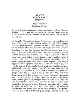 Le Livre
des Formules
Magiques
Règles concernant
l'usage de la Magie
Au cours de votre entraînement, vous aurez appris plusieurs Formules
Magiques qui pourront vous aider dans votre aventure. Vous trouverez
la liste complète de ces formules et de leurs effets à la fin de ces
explications.
Les Formules Magiques sont chaque fois désignées par un code de trois
lettres. Tout au long de votre quête, vous aurez la possibilité de recourir
à la magie pour surmonter certaines difficultés ou vous défendre contre
vos adversaires. Dans le déroulement de chaque aventure de la série
Sorcellerie !, il n'est fait référence aux diverses formules que par la
mention de ces codes de trois lettres : vous devrez donc en apprendre
certains par cœur afin de pouvoir les identifier. Ainsi, avant de vous
lancer dans votre quête, il vous faudra consacrer quelque temps à
étudier ces formules pour les inscrire dans votre mémoire comme le
ferait un mage véritable. Bien entendu, vous ne pourrez pas vous les
rappeler toutes du premier coup mais, à force d'en faire usage, elles
vous deviendront de plus en plus familières et vous connaîtrez par cœur
les plus utiles. Pour commencer, essayez d'en apprendre entre six et dix
(celles qui vous aideront le plus au départ de votre quête vous sont
indiquées plus loin). Lorsque la magie vous fera défaut, vous vous
fierez à votre habileté de bretteur pour combattre certaines créatures de
rencontre. Avec un peu de chance, vous pourrez mener avec succès
votre aventure grâce à ces quelques formules, mais votre tâche sera
bien sûr facilitée à mesure que vos pouvoirs magiques s'étendront.
Chaque fois que vous ferez usage de magie - quel qu'en soit le résultat,
fructueux ou infructueux -, vous devrez fournir un effort de
concentration qui puisera dans vos réserves d'énergie. Vous perdrez
ainsi des points d'ENDURANCE pour chaque formule utilisée. Le
 