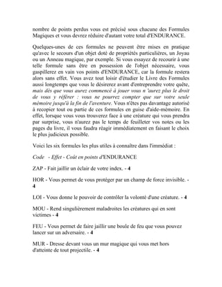 nombre de points perdus vous est précisé sous chacune des Formules
Magiques et vous devrez réduire d'autant votre total d'ENDURANCE.
Quelques-unes de ces formules ne peuvent être mises en pratique
qu'avec le secours d'un objet doté de propriétés particulières, un Joyau
ou un Anneau magique, par exemple. Si vous essayez de recourir à une
telle formule sans être en possession de l'objet nécessaire, vous
gaspillerez en vain vos points d'ENDURANCE, car la formule restera
alors sans effet. Vous avez tout loisir d'étudier le Livre des Formules
aussi longtemps que vous le désirerez avant d'entreprendre votre quête,
mais dès que vous aurez commencé à jouer vous n 'aurez plus le droit
de vous y référer : vous ne pourrez compter que sur votre seule
mémoire jusqu'à la fin de l'aventure. Vous n'êtes pas davantage autorisé
à recopier tout ou partie de ces formules en guise d'aide-mémoire. En
effet, lorsque vous vous trouverez face à une créature qui vous prendra
par surprise, vous n'aurez pas le temps de feuilleter vos notes ou les
pages du livre, il vous faudra réagir immédiatement en faisant le choix
le plus judicieux possible.
Voici les six formules les plus utiles à connaître dans l'immédiat :
Code - Effet - Coût en points d'ENDURANCE
ZAP - Fait jaillir un éclair de votre index. - 4
HOR - Vous permet de vous protéger par un champ de force invisible. -
4
LOI - Vous donne le pouvoir de contrôler la volonté d'une créature. - 4
MOU - Rend singulièrement maladroites les créatures qui en sont
victimes - 4
FEU - Vous permet de faire jaillir une boule de feu que vous pouvez
lancer sur un adversaire. - 4
MUR - Dresse devant vous un mur magique qui vous met hors
d'atteinte de tout projectile. - 4
 