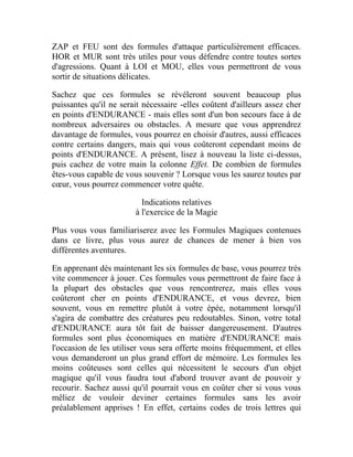 ZAP et FEU sont des formules d'attaque particulièrement efficaces.
HOR et MUR sont très utiles pour vous défendre contre toutes sortes
d'agressions. Quant à LOI et MOU, elles vous permettront de vous
sortir de situations délicates.
Sachez que ces formules se révéleront souvent beaucoup plus
puissantes qu'il ne serait nécessaire -elles coûtent d'ailleurs assez cher
en points d'ENDURANCE - mais elles sont d'un bon secours face à de
nombreux adversaires ou obstacles. A mesure que vous apprendrez
davantage de formules, vous pourrez en choisir d'autres, aussi efficaces
contre certains dangers, mais qui vous coûteront cependant moins de
points d'ENDURANCE. A présent, lisez à nouveau la liste ci-dessus,
puis cachez de votre main la colonne Effet. De combien de formules
êtes-vous capable de vous souvenir ? Lorsque vous les saurez toutes par
cœur, vous pourrez commencer votre quête.
Indications relatives
à l'exercice de la Magie
Plus vous vous familiariserez avec les Formules Magiques contenues
dans ce livre, plus vous aurez de chances de mener à bien vos
différentes aventures.
En apprenant dès maintenant les six formules de base, vous pourrez très
vite commencer à jouer. Ces formules vous permettront de faire face à
la plupart des obstacles que vous rencontrerez, mais elles vous
coûteront cher en points d'ENDURANCE, et vous devrez, bien
souvent, vous en remettre plutôt à votre épée, notamment lorsqu'il
s'agira de combattre des créatures peu redoutables. Sinon, votre total
d'ENDURANCE aura tôt fait de baisser dangereusement. D'autres
formules sont plus économiques en matière d'ENDURANCE mais
l'occasion de les utiliser vous sera offerte moins fréquemment, et elles
vous demanderont un plus grand effort de mémoire. Les formules les
moins coûteuses sont celles qui nécessitent le secours d'un objet
magique qu'il vous faudra tout d'abord trouver avant de pouvoir y
recourir. Sachez aussi qu'il pourrait vous en coûter cher si vous vous
mêliez de vouloir deviner certaines formules sans les avoir
préalablement apprises ! En effet, certains codes de trois lettres qui
 