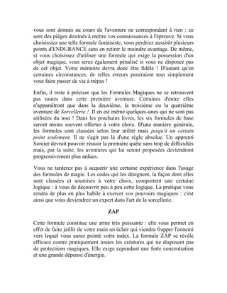 vous sont donnés au cours de l'aventure ne correspondent à rien : ce
sont des pièges destinés à mettre vos connaissances à l'épreuve. Si vous
choisissiez une telle formule fantaisiste, vous perdriez aussitôt plusieurs
points d'ENDURANCE sans en retirer le moindre avantage. De même,
si vous choisissez d'utiliser une formule qui exige la possession d'un
objet magique, vous serez également pénalisé si vous ne disposez pas
de cet objet. Votre mémoire devra donc être fidèle ! D'autant qu'en
certaines circonstances, de telles erreurs pourraient tout simplement
vous faire passer de vie à trépas !
Enfin, il reste à préciser que les Formules Magiques ne se retrouvent
pas toutes dans cette première aventure. Certaines d'entre elles
n'apparaîtront que dans la deuxième, la troisième ou la quatrième
aventure de Sorcellerie !. Il en est même quelques-unes qui ne sont pas
utilisées du tout ! Dans les prochains livres, les six formules de base
seront moins souvent offertes à votre choix. D'une manière générale,
les formules sont classées selon leur utilité mais jusqu'à un certain
point seulement. Il ne s'agit pas là d'une règle absolue. Un apprenti
Sorcier devrait pouvoir réussir la première quête sans trop de difficultés
mais, par la suite, les aventures qui lui seront proposées deviendront
progressivement plus ardues.
Vous ne tarderez pas à acquérir une certaine expérience dans l'usage
des formules de magie. Les codes qui les désignent, la façon dont elles
sont classées et soumises à votre choix, comportent une certaine
logique : à vous de découvrir peu à peu cette logique. La pratique vous
rendra de plus en plus habile à exercer vos pouvoirs magiques : c'est
ainsi que vous deviendrez un expert dans l'art de la sorcellerie.
ZAP
Cette formule constitue une arme très puissante : elle vous permet en
effet de faire jaillir de votre main un éclair qui viendra frapper l'ennemi
vers lequel vous aurez pointé votre index. La formule ZAP se révèle
efficace contre pratiquement toutes les créatures qui ne disposent pas
de protections magiques. Elle exige cependant une forte concentration
et une grande dépense d'énergie.
 