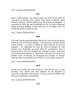 Coût : 4 points d'ENDURANCE.
FEU
Grâce à cette formule, vous pouvez lancer une boule de feu jaillie de
votre main en direction d'un ennemi. Cette arme est efficace contre
toutes les créatures -qu'elles disposent ou non de pouvoirs magiques - à
l'exception de celles qui sont invulnérables au feu. La boule enflammée
inflige de graves brûlures à l'adversaire qui en est frappé, mais elle
s'éteint dès qu'elle a atteint son but.
Coût : 4 points d'ENDURANCE.
HOR
Voici une formule particulièrement efficace qui vous permet de dresser
autour de vous une barrière magique : cette protection invisible interdit
à toute créature - y compris la plupart de celles disposant de pouvoirs
magiques - de s'approcher de vous. La mise en pratique de cette
formule vous demandera un grand effort de concentration mais le
champ de force ainsi créé comporte des avantages certains : d'une part,
il est extrêmement puissant et, d'autre part, vous pouvez l'orienter et le
modeler selon vos besoins, en ménageant, par exemple, un passage
étroit qui donne la possibilité de le franchir si vous le jugez nécessaire.
Coût : 4 points d'ENDURANCE.
MUR
Encore une formule qui vous permet de créer devant vous un mur
invisible. Vous resterez ainsi hors d'atteinte de tout projectile ou
adversaire qui pourrait vous menacer. C'est là un moyen de défense très
utile en de nombreuses circonstances.
Coût : 4 points d'ENDURANCE.
LOI
 