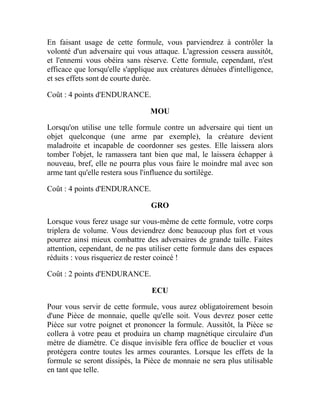 En faisant usage de cette formule, vous parviendrez à contrôler la
volonté d'un adversaire qui vous attaque. L'agression cessera aussitôt,
et l'ennemi vous obéira sans réserve. Cette formule, cependant, n'est
efficace que lorsqu'elle s'applique aux créatures dénuées d'intelligence,
et ses effets sont de courte durée.
Coût : 4 points d'ENDURANCE.
MOU
Lorsqu'on utilise une telle formule contre un adversaire qui tient un
objet quelconque (une arme par exemple), la créature devient
maladroite et incapable de coordonner ses gestes. Elle laissera alors
tomber l'objet, le ramassera tant bien que mal, le laissera échapper à
nouveau, bref, elle ne pourra plus vous faire le moindre mal avec son
arme tant qu'elle restera sous l'influence du sortilège.
Coût : 4 points d'ENDURANCE.
GRO
Lorsque vous ferez usage sur vous-même de cette formule, votre corps
triplera de volume. Vous deviendrez donc beaucoup plus fort et vous
pourrez ainsi mieux combattre des adversaires de grande taille. Faites
attention, cependant, de ne pas utiliser cette formule dans des espaces
réduits : vous risqueriez de rester coincé !
Coût : 2 points d'ENDURANCE.
ECU
Pour vous servir de cette formule, vous aurez obligatoirement besoin
d'une Pièce de monnaie, quelle qu'elle soit. Vous devrez poser cette
Pièce sur votre poignet et prononcer la formule. Aussitôt, la Pièce se
collera à votre peau et produira un champ magnétique circulaire d'un
mètre de diamètre. Ce disque invisible fera office de bouclier et vous
protégera contre toutes les armes courantes. Lorsque les effets de la
formule se seront dissipés, la Pièce de monnaie ne sera plus utilisable
en tant que telle.
 