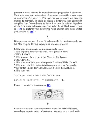 parvient et vous décidez de poursuivre votre progression à découvert.
Vous apercevez alors une maison bâtie contre la muraille et vous vous
en approchez d'un pas vif. C'est une maison de pierre aux fenêtres
munies de barreaux. En jetant un regard à l'intérieur, vous distinguez
une pièce dont l'ameublement se limite à un banc de bois sur lequel un
vieillard est assis. Allez-vous entrer et saluer le vieillard (rendez-vous
au 169) ou préférez-vous poursuivre votre chemin sans vous arrêter
(rendez-vous au 218) ?
13
Dès que vous attaquez, il vous décoche une flèche. Atteindra-t-elle son
but ? Un coup de dé vous indiquera où elle vous a touché :
1. Elle vous crève un œil. Vous mourez sur le coup.
2. Elle se plante dans votre poitrine. Vous perdez 5 points
d'ENDURANCE .
3. Elle se plante dans votre mollet. Vous perdez 3 points
d'ENDURANCE .
4. Elle vous entaille le bras. Vous perdez 2 points d'ENDURANCE .
5. Elle vous entaille le poignet droit ou gauche si vous êtes gaucher.
Vous perdez 1 point d'ENDURANCE et 2 points d'HABILETÉ .
6. Elle vous rate.
Si vous êtes encore vivant, il vous faut combattre :
ASSASSIN HABILETÉ : 7 ENDURANCE : 8
En cas de victoire, rendez-vous au 105.
14
L'homme se rendant compte que vous avez vaincu la Bête Hérissée,
vous claque la porte au nez. Vous tentez vainement de la rouvrir mais
 