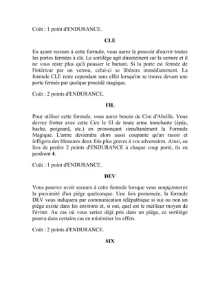 Coût : 1 point d'ENDURANCE.
CLE
En ayant recours à cette formule, vous aurez le pouvoir d'ouvrir toutes
les portes fermées à clé. Le sortilège agit directement sur la serrure et il
ne vous reste plus qu'à pousser le battant. Si la porte est fermée de
l'intérieur par un verrou, celui-ci se libérera immédiatement. La
formule CLE reste cependant sans effet lorsqu'on se trouve devant une
porte fermée par quelque procédé magique.
Coût : 2 points d'ENDURANCE.
FIL
Pour utiliser cette formule, vous aurez besoin de Cire d'Abeille. Vous
devrez frotter avec cette Cire le fil de toute arme tranchante (épée,
hache, poignard, etc.) en prononçant simultanément la Formule
Magique. L'arme deviendra alors aussi coupante qu'un rasoir et
infligera des blessures deux fois plus graves à vos adversaires. Ainsi, au
lieu de perdre 2 points d'ENDURANCE à chaque coup porté, ils en
perdront 4.
Coût : 1 point d'ENDURANCE.
DEV
Vous pourrez avoir recours à cette formule lorsque vous soupçonnerez
la proximité d'un piège quelconque. Une fois prononcée, la formule
DEV vous indiquera par communication télépathique si oui ou non un
piège existe dans les environs et, si oui, quel est le meilleur moyen de
l'éviter. Au cas où vous seriez déjà pris dans un piège, ce sortilège
pourra dans certains cas en minimiser les effets.
Coût : 2 points d'ENDURANCE.
SIX
 
