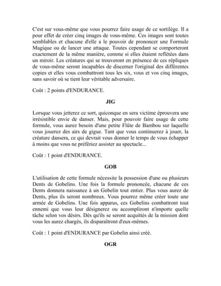 C'est sur vous-même que vous pourrez faire usage de ce sortilège. Il a
pour effet de créer cinq images de vous-même. Ces images sont toutes
semblables et chacune d'elle a le pouvoir de prononcer une Formule
Magique ou de lancer une attaque. Toutes cependant se comporteront
exactement de la même manière, comme si elles étaient reflétées dans
un miroir. Les créatures qui se trouveront en présence de ces répliques
de vous-même seront incapables de discerner l'original des différentes
copies et elles vous combattront tous les six, vous et vos cinq images,
sans savoir où se tient leur véritable adversaire.
Coût : 2 points d'ENDURANCE.
JIG
Lorsque vous jetterez ce sort, quiconque en sera victime éprouvera une
irrésistible envie de danser. Mais, pour pouvoir faire usage de cette
formule, vous aurez besoin d'une petite Flûte de Bambou sur laquelle
vous jouerez des airs de gigue. Tant que vous continuerez à jouer, la
créature dansera, ce qui devrait vous donner le temps de vous échapper
à moins que vous ne préfériez assister au spectacle...
Coût : 1 point d'ENDURANCE.
GOB
L'utilisation de cette formule nécessite la possession d'une ou plusieurs
Dents de Gobelins. Une fois la formule prononcée, chacune de ces
Dents donnera naissance à un Gobelin tout entier. Plus vous aurez de
Dents, plus ils seront nombreux. Vous pourrez même créer toute une
armée de Gobelins. Une fois apparus, ces Gobelins combattront tout
ennemi que vous leur désignerez ou accompliront n'importe quelle
tâche selon vos désirs. Dès qu'ils se seront acquittés de la mission dont
vous les aurez chargés, ils disparaîtront d'eux-mêmes.
Coût : 1 point d'ENDURANCE par Gobelin ainsi créé.
OGR
 