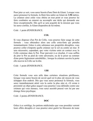 Pour jeter ce sort, vous aurez besoin d'une Dent de Géant. Lorsque vous
aurez prononcé la formule, la Dent fera naître un Géant de 3,50 mètres.
La créature ainsi créée vous obéira en tout point et vous pourrez lui
faire combattre un ennemi ou accomplir une tâche qui demande une
force exceptionnelle. Dès qu'il se sera acquitté de la mission que vous
lui aurez confiée, le Géant disparaîtra de lui-même.
Coût : 1 point d'ENDURANCE.
COL
Si vous disposez d'un Pot de Colle, vous pourrez faire usage de cette
formule : vous obtiendrez alors une colle extra-forte qui prendra
instantanément. Grâce à cette substance aux propriétés décuplées, vous
pourrez coller n'importe quelle créature sur le sol ou contre un mur. Il
sera nécessaire, cependant, que votre victime entre en contact avec la
Colle contenue dans le Pot. Pour parvenir à ce résultat, il vous suffira
de jeter le Pot au pied de votre adversaire, ou de le poser au sommet
d'une porte légèrement entrebâillée ; lorsque la créature ouvrira la porte
elle recevra la Colle sur la tête.
Coût : 1 point d'ENDURANCE.
UBI
Cette formule vous sera utile dans certaines situations périlleuses,
lorsque vous aurez besoin de savoir quel est le plus sûr moyen de vous
échapper d'un endroit. Dès que vous aurez prononcé la formule, vous
serez immédiatement attiré vers la sortie la plus sûre et, s'il existe à
proximité un objet grâce auquel vous pourriez vous défendre contre une
créature qui vous menace, vous serez aussitôt poussé vers lui par une
étrange force psychique.
Coût : 2 points d'ENDURANCE.
DOC
Grâce à ce sortilège, les potions médicinales que vous possédez verront
leurs effets décuplés et vous pourrez ainsi guérir les blessures de toute
 