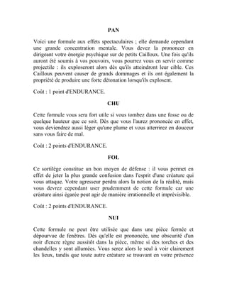 PAN
Voici une formule aux effets spectaculaires ; elle demande cependant
une grande concentration mentale. Vous devez la prononcer en
dirigeant votre énergie psychique sur de petits Cailloux. Une fois qu'ils
auront été soumis à vos pouvoirs, vous pourrez vous en servir comme
projectile : ils exploseront alors dès qu'ils atteindront leur cible. Ces
Cailloux peuvent causer de grands dommages et ils ont également la
propriété de produire une forte détonation lorsqu'ils explosent.
Coût : 1 point d'ENDURANCE.
CHU
Cette formule vous sera fort utile si vous tombez dans une fosse ou de
quelque hauteur que ce soit. Dès que vous l'aurez prononcée en effet,
vous deviendrez aussi léger qu'une plume et vous atterrirez en douceur
sans vous faire de mal.
Coût : 2 points d'ENDURANCE.
FOL
Ce sortilège constitue un bon moyen de défense : il vous permet en
effet de jeter la plus grande confusion dans l'esprit d'une créature qui
vous attaque. Votre agresseur perdra alors la notion de la réalité, mais
vous devrez cependant user prudemment de cette formule car une
créature ainsi égarée peut agir de manière irrationnelle et imprévisible.
Coût : 2 points d'ENDURANCE.
NUI
Cette formule ne peut être utilisée que dans une pièce fermée et
dépourvue de fenêtres. Dès qu'elle est prononcée, une obscurité d'un
noir d'encre règne aussitôt dans la pièce, même si des torches et des
chandelles y sont allumées. Vous serez alors le seul à voir clairement
les lieux, tandis que toute autre créature se trouvant en votre présence
 
