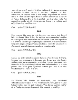 vous créerez aussitôt son double. Cette réplique de la créature sera sous
le contrôle de votre volonté et combattra l'original. Les deux
adversaires, la créature réelle et son image, disposeront des mêmes
armes et seront de force égale. Seule la chance décidera de la victoire
de l'un ou de l'autre. Dès la fin du combat - que la créature réelle l'ait
emporté ou qu'elle ait été vaincue par son double -, la réplique ainsi
créée disparaîtra immédiatement.
Coût : 1 point d'ENDURANCE.
FOR
Pour pouvoir faire usage de cette formule, vous devrez tout d'abord
boire une Potion d'Eau de Feu. Le sortilège augmentera alors les effets
du breuvage et vous disposerez d'une force deux à trois fois supérieure
à la normale. Le sortilège n'agit que provisoirement, mais suffisamment
longtemps en principe pour vous permettre de remporter un combat ou
d'accomplir un exploit exigeant une force exceptionnelle.
Coût : 1 point d'ENDURANCE.
ROC
L'usage de cette formule nécessite l'emploi d'une Poudre de Pierre.
Lorsque vous prononcerez la formule, vous devrez jeter cette Poudre
sur la créature que vous souhaitez neutraliser. Les mouvements de votre
adversaire se feront aussitôt plus lents, puis il s'immobilisera et sa peau
prendra une teinte grise. Quelques instants plus tard, il se sera
transformé en une statue de pierre.
Coût : 1 point d'ENDURANCE.
HOP
En utilisant cette formule sur vous-même, vous deviendrez
extraordinairement rapide et vous pourrez courir, parler, penser ou vous
battre trois fois plus vite qu'à l'ordinaire. Vous devrez toutefois renifler
de la Poudre Jaune avant de pouvoir faire usage de ce sortilège.
 