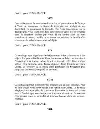 Coût : 1 point d'ENDURANCE.
VEN
Pour utiliser cette formule vous devrez être en possession de la Trompe
à Vent, un instrument en forme de trompette qui produit un son
discordant. En prononçant la formule, vous vous concentrerez sur la
Trompe puis vous soufflerez dans cette dernière après l'avoir orientée
dans la direction choisie par vous. Il en sortira alors un vent
terriblement violent, capable de renverser une créature de la taille d'un
homme ou de balayer toutes sortes d'objets.
Coût : 1 point d'ENDURANCE.
FIX
Ce sortilège peut s'appliquer indifféremment à des créatures ou à des
objets. Il a pour effet d'immobiliser la créature ou l'objet en question à
l'endroit où il se trouve, même s'il est en train de voler. Pour pouvoir
utiliser cette formule, vous devrez disposer d'une Branche de Jeune
Chêne. La créature ou la chose ainsi paralysées ne bougeront plus
jusqu'à ce que vous ayez quitté les environs.
Coût : 1 point d'ENDURANCE.
SOM
Ce sortilège permet d'endormir les créatures qui en sont victimes. Pour
en faire usage, vous aurez besoin d'un Pendule de Cuivre. La Formule
Magique aura pour effet de concentrer l'attention de votre adversaire
sur ce Pendule que vous balancerez lentement devant lui. La créature
commencera alors à somnoler et tombera bientôt dans un sommeil
profond.
Coût : 1 point d'ENDURANCE.
VOL
 
