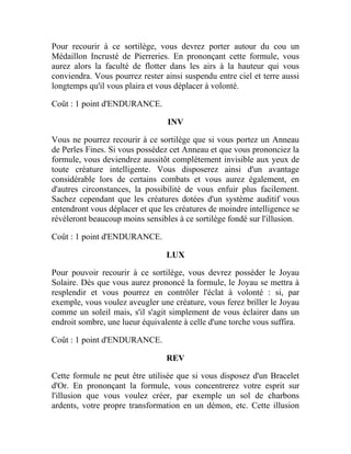 Pour recourir à ce sortilège, vous devrez porter autour du cou un
Médaillon Incrusté de Pierreries. En prononçant cette formule, vous
aurez alors la faculté de flotter dans les airs à la hauteur qui vous
conviendra. Vous pourrez rester ainsi suspendu entre ciel et terre aussi
longtemps qu'il vous plaira et vous déplacer à volonté.
Coût : 1 point d'ENDURANCE.
INV
Vous ne pourrez recourir à ce sortilège que si vous portez un Anneau
de Perles Fines. Si vous possédez cet Anneau et que vous prononciez la
formule, vous deviendrez aussitôt complètement invisible aux yeux de
toute créature intelligente. Vous disposerez ainsi d'un avantage
considérable lors de certains combats et vous aurez également, en
d'autres circonstances, la possibilité de vous enfuir plus facilement.
Sachez cependant que les créatures dotées d'un système auditif vous
entendront vous déplacer et que les créatures de moindre intelligence se
révéleront beaucoup moins sensibles à ce sortilège fondé sur l'illusion.
Coût : 1 point d'ENDURANCE.
LUX
Pour pouvoir recourir à ce sortilège, vous devrez posséder le Joyau
Solaire. Dès que vous aurez prononcé la formule, le Joyau se mettra à
resplendir et vous pourrez en contrôler l'éclat à volonté : si, par
exemple, vous voulez aveugler une créature, vous ferez briller le Joyau
comme un soleil mais, s'il s'agit simplement de vous éclairer dans un
endroit sombre, une lueur équivalente à celle d'une torche vous suffira.
Coût : 1 point d'ENDURANCE.
REV
Cette formule ne peut être utilisée que si vous disposez d'un Bracelet
d'Or. En prononçant la formule, vous concentrerez votre esprit sur
l'illusion que vous voulez créer, par exemple un sol de charbons
ardents, votre propre transformation en un démon, etc. Cette illusion
 