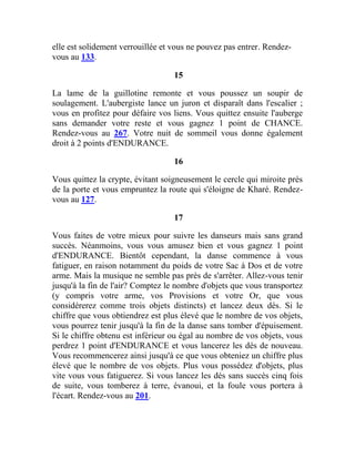 elle est solidement verrouillée et vous ne pouvez pas entrer. Rendez-
vous au 133.
15
La lame de la guillotine remonte et vous poussez un soupir de
soulagement. L'aubergiste lance un juron et disparaît dans l'escalier ;
vous en profitez pour défaire vos liens. Vous quittez ensuite l'auberge
sans demander votre reste et vous gagnez 1 point de CHANCE.
Rendez-vous au 267. Votre nuit de sommeil vous donne également
droit à 2 points d'ENDURANCE.
16
Vous quittez la crypte, évitant soigneusement le cercle qui miroite près
de la porte et vous empruntez la route qui s'éloigne de Kharé. Rendez-
vous au 127.
17
Vous faites de votre mieux pour suivre les danseurs mais sans grand
succès. Néanmoins, vous vous amusez bien et vous gagnez 1 point
d'ENDURANCE. Bientôt cependant, la danse commence à vous
fatiguer, en raison notamment du poids de votre Sac à Dos et de votre
arme. Mais la musique ne semble pas près de s'arrêter. Allez-vous tenir
jusqu'à la fin de l'air? Comptez le nombre d'objets que vous transportez
(y compris votre arme, vos Provisions et votre Or, que vous
considérerez comme trois objets distincts) et lancez deux dés. Si le
chiffre que vous obtiendrez est plus élevé que le nombre de vos objets,
vous pourrez tenir jusqu'à la fin de la danse sans tomber d'épuisement.
Si le chiffre obtenu est inférieur ou égal au nombre de vos objets, vous
perdrez 1 point d'ENDURANCE et vous lancerez les dés de nouveau.
Vous recommencerez ainsi jusqu'à ce que vous obteniez un chiffre plus
élevé que le nombre de vos objets. Plus vous possédez d'objets, plus
vite vous vous fatiguerez. Si vous lancez les dés sans succès cinq fois
de suite, vous tomberez à terre, évanoui, et la foule vous portera à
l'écart. Rendez-vous au 201.
 