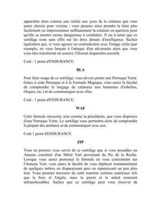 apparaîtra alors comme une réalité aux yeux de la créature que vous
aurez choisie pour victime ; vous pourrez ainsi prendre la fuite plus
facilement ou impressionner suffisamment la créature en question pour
qu'elle se montre moins dangereuse à combattre. Il est à noter que ce
sortilège reste sans effet sur les êtres dénués d'intelligence. Sachez
également que, si vous agissez en contradiction avec l'image créée (par
exemple, en vous lançant à l'attaque d'un adversaire alors que vous
vous êtes transformé en souris), l'illusion disparaîtra aussitôt.
Coût : 1 point d'ENDURANCE.
BLA
Pour faire usage de ce sortilège, vous devrez porter une Perruque Verte.
Grâce à cette Perruque et à la Formule Magique, vous aurez la faculté
de cornprendre le langage de créatures non humaines (Gobelins,
Orques, etc.) et de communiquer avec elles.
Coût : 1 point d'ENDURANCE.
WAF
Cette formule nécessite, tout comme la précédente, que vous disposiez
d'une Perruque Verte. Le sortilège vous permettra alors de comprendre
la plupart des animaux et de communiquer avec eux.
Coût 1 point d'ENDURANCE.
ZIP
Vous ne pourrez vous servir de ce sortilège que si vous possédez un
Anneau constitué d'un Métal Vert provenant du Pic de la Roche.
Lorsque vous aurez prononcé la formule en vous concentrant sur
l'Anneau Vert, vous aurez la faculté de vous déplacer instantanément
de quelques mètres en disparaissant puis en reparaissant un peu plus
loin. Vous pourrez traverser de cette manière certains matériaux tels
que le bois et l'argile, mais la pierre et le métal resteront
infranchissables. Sachez que ce sortilège peut vous réserver de
 