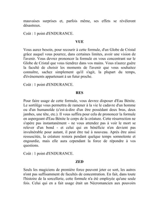 mauvaises surprises et, parfois même, ses effets se révéleront
désastreux.
Coût : 1 point d'ENDURANCE.
VUE
Vous aurez besoin, pour recourir à cette formule, d'un Globe de Cristal
grâce auquel vous pourrez, dans certaines limites, avoir une vision de
l'avenir. Vous devrez prononcer la formule en vous concentrant sur le
Globe de Cristal que vous tiendrez dans vos mains. Vous n'aurez guère
la faculté de choisir les moments de l'avenir que vous souhaitez
connaître, sachez simplement qu'il s'agit, la plupart du temps,
d'événements appartenant à un futur proche.
Coût : 1 point d'ENDURANCE.
RES
Pour faire usage de cette formule, vous devrez disposer d'Eau Bénite.
Le sortilège vous permettra de ramener à la vie le cadavre d'un homme
ou d'un humanoïde (c'est-à-dire d'un être possédant deux bras, deux
jambes, une tête, etc.). Il vous suffira pour cela de prononcer la formule
en aspergeant d'Eau Bénite le corps de la créature. Cette résurrection ne
s'opère pas instantanément - ne vous attendez pas à voir le mort se
relever d'un bond - et celui qui en bénéficie n'en devient pas
invulnérable pour autant, il peut être tué à nouveau. Après être ainsi
ressuscitée, la créature restera pendant quelque temps somnolente et
engourdie, mais elle aura cependant la force de répondre à vos
questions.
Coût : 1 point d'ENDURANCE.
ZED
Seuls les magiciens de première force peuvent jeter ce sort, les autres
n'ont pas suffisamment de facultés de concentration. En fait, dans toute
l'histoire de la sorcellerie, cette formule n'a été employée qu'une seule
fois. Celui qui en a fait usage était un Nécromancien aux pouvoirs
 