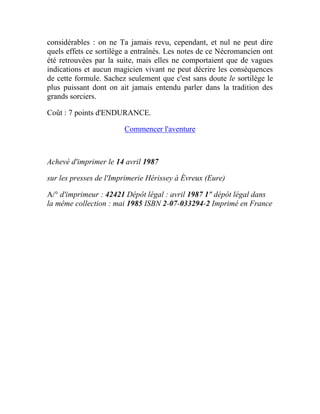 considérables : on ne Ta jamais revu, cependant, et nul ne peut dire
quels effets ce sortilège a entraînés. Les notes de ce Nécromancien ont
été retrouvées par la suite, mais elles ne comportaient que de vagues
indications et aucun magicien vivant ne peut décrire les conséquences
de cette formule. Sachez seulement que c'est sans doute le sortilège le
plus puissant dont on ait jamais entendu parler dans la tradition des
grands sorciers.
Coût : 7 points d'ENDURANCE.
Commencer l'aventure
Achevé d'imprimer le 14 avril 1987
sur les presses de l'Imprimerie Hérissey à Évreux (Eure)
A/° d'imprimeur : 42421 Dépôt légal : avril 1987 1" dépôt légal dans
la même collection : mai 1985 ISBN 2-07-033294-2 Imprimé en France
 