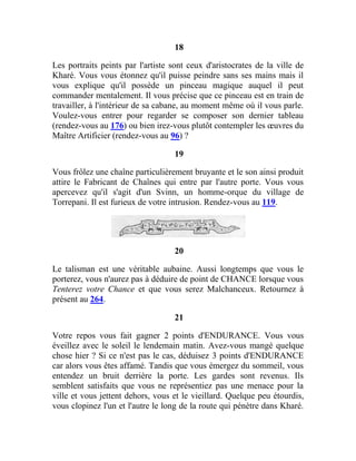 18
Les portraits peints par l'artiste sont ceux d'aristocrates de la ville de
Kharé. Vous vous étonnez qu'il puisse peindre sans ses mains mais il
vous explique qu'il possède un pinceau magique auquel il peut
commander mentalement. Il vous précise que ce pinceau est en train de
travailler, à l'intérieur de sa cabane, au moment même où il vous parle.
Voulez-vous entrer pour regarder se composer son dernier tableau
(rendez-vous au 176) ou bien irez-vous plutôt contempler les œuvres du
Maître Artificier (rendez-vous au 96) ?
19
Vous frôlez une chaîne particulièrement bruyante et le son ainsi produit
attire le Fabricant de Chaînes qui entre par l'autre porte. Vous vous
apercevez qu'il s'agit d'un Svinn, un homme-orque du village de
Torrepani. Il est furieux de votre intrusion. Rendez-vous au 119.
20
Le talisman est une véritable aubaine. Aussi longtemps que vous le
porterez, vous n'aurez pas à déduire de point de CHANCE lorsque vous
Tenterez votre Chance et que vous serez Malchanceux. Retournez à
présent au 264.
21
Votre repos vous fait gagner 2 points d'ENDURANCE. Vous vous
éveillez avec le soleil le lendemain matin. Avez-vous mangé quelque
chose hier ? Si ce n'est pas le cas, déduisez 3 points d'ENDURANCE
car alors vous êtes affamé. Tandis que vous émergez du sommeil, vous
entendez un bruit derrière la porte. Les gardes sont revenus. Ils
semblent satisfaits que vous ne représentiez pas une menace pour la
ville et vous jettent dehors, vous et le vieillard. Quelque peu étourdis,
vous clopinez l'un et l'autre le long de la route qui pénètre dans Kharé.
 