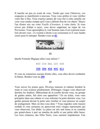 Il marche un peu en avant de vous. Tandis que vous l'observez, vos
soupçons se manifestent à nouveau. Vous vous arrêtez et vous vérifiez
votre Sac à Dos. Vous n'auriez jamais dû vous fier à cette canaille car
vous vous rendez compte qu'il vous a délesté d'un de vos objets ! Rayez
l'un d'entre eux sur votre Feuille d'Aventure, à votre choix. Si vous
n'avez pas d'objet à rayer, vous devez supprimer un repas de vos
Provisions. Vous apostrophez le vieil homme mais il est à présent assez
loin devant vous ; il a tourné à droite à un croisement et il vous faudra
courir pour le rattraper. Rendez-vous au 81.
22
Quelle Formule Magique allez-vous utiliser ?
BOU SIX BAL LOI OGR
358 384 454 491 411
Si vous ne connaissez aucune d'entre elles, vous allez devoir combattre
la Statue. Rendez-vous au 299.
23
Vous suivez les jeunes gens. Diverses maisons et cahutes bordent la
route et vous avancez prudemment. D'étranges visages vous observent
derrière les fenêtres. Débouchant de la courbe devant vous, un groupe
de gardes armés, fait alors son apparition ! En un éclair, vous vous
précipitez dans une cabane et vous refermez la porte derrière vous. Les
gardes passent devant la porte sans s'arrêter et vous poussez un soupir
de soulagement. Mais où êtes-vous donc ? Vous regardez cette masure
sordide et vous sursautez en apercevant trois visages repoussants qui
vous observent, l'air ébahi. La pièce est très mal tenue et ne contient
pas grand-chose à part un matelas de paille et une petite table basse.
Les trois créatures, des Elfes Noirs, vous sourient stupidement. Une
 
