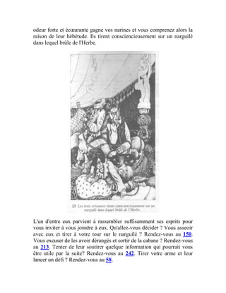 odeur forte et écœurante gagne vos narines et vous comprenez alors la
raison de leur hébétude. Ils tirent consciencieusement sur un narguilé
dans lequel brûle de l'Herbe.
L'un d'entre eux parvient à rassembler suffisamment ses esprits pour
vous inviter à vous joindre à eux. Qu'allez-vous décider ? Vous asseoir
avec eux et tirer à votre tour sur le narguilé ? Rendez-vous au 150.
Vous excuser de les avoir dérangés et sortir de la cabane ? Rendez-vous
au 213. Tenter de leur soutirer quelque information qui pourrait vous
être utile par la suite? Rendez-vous au 242. Tirer votre arme et leur
lancer un défi ? Rendez-vous au 58.
 