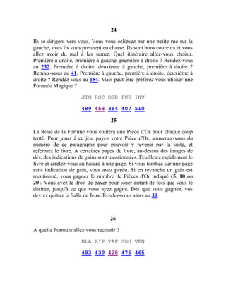 24
Ils se dirigent vers vous. Vous vous éclipsez par une petite rue sur la
gauche, mais ils vous prennent en chasse. Ils sont bons coureurs et vous
allez avoir du mal à les semer. Quel itinéraire allez-vous choisir.
Première à droite, première à gauche, première à droite ? Rendez-vous
au 232. Première à droite, deuxième à gauche, première à droite ?
Rendez-vous au 41. Première à gauche, première à droite, deuxième à
droite ? Rendez-vous au 184. Mais peut-être préférez-vous utiliser une
Formule Magique ?
JIG ROC OGR PUE INV
489 458 354 407 510
25
La Roue de la Fortune vous coûtera une Pièce d'Or pour chaque coup
tenté. Pour jouer à ce jeu, payez votre Pièce d'Or, souvenez-vous du
numéro de ce paragraphe pour pouvoir y revenir par la suite, et
refermez le livre. A certaines pages du livre, au-dessus des images de
dés, des indications de gains sont mentionnées. Feuilletez rapidement le
livre et arrêtez-vous au hasard à une page. Si vous tombez sur une page
sans indication de gain, vous avez perdu. Si en revanche un gain est
mentionné, vous gagnez le nombre de Pièces d'Or indiqué (5, 10 ou
20). Vous avez le droit de payer pour jouer autant de fois que vous le
désirez, jusqu'à ce que vous ayez gagné. Dès que vous gagnez, vos
devrez quitter la Salle de Jeux. Rendez-vous alors au 39.
26
A quelle Formule allez-vous recourir ?
BLA ZIP YAF SOU VEN
483 439 428 475 465
 
