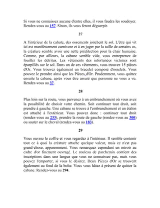 Si vous ne connaissez aucune d'entre elles, il vous faudra les soudoyer.
Rendez-vous au 157. Sinon, ils vous feront déguerpir.
27
A l'intérieur de la cahute, des ossements jonchent le sol. L'être qui vit
ici est manifestement carnivore et à en juger par la taille de certains os,
la créature semble avoir une nette prédilection pour la chair humaine.
Comme, par ailleurs, la cabane semble vide, vous entreprenez de
fouiller les détritus. Les vêtements des infortunées victimes sont
éparpillés sur le sol. Dans un de ces vêtements, vous trouvez 15 pièces
d'Or. Vous trouvez également un bracelet composé d'osselets. Vous
pouvez le prendre ainsi que les Pièces d'Or. Prudemment, vous quittez
ensuite la cabane, après vous être assuré que personne ne vous a vu.
Rendez-vous au 37.
28
Plus loin sur la route, vous parvenez à un embranchement où vous avez
la possibilité de choisir votre chemin. Soit continuer tout droit, soit
prendre à gauche. Une cabane se trouve à l'embranchement et un étalon
est attaché à l'extérieur. Vous pouvez donc : continuer tout droit
(rendez-vous au 233), prendre la route de gauche (rendez-vous au 300)
ou sauter sur le cheval (rendez-vous au 183).
29
Vous ouvrez le coffre et vous regardez à l'intérieur. Il semble contenir
tout ce à quoi la créature attache quelque valeur, mais ce n'est pas
grand-chose, apparemment. Vous remarquez cependant un miroir au
cadre d'or finement ouvragé. Le rouleau de parchemin contient des
inscriptions dans une langue que vous ne connaissez pas, mais vous
pouvez l'emporter, si vous le désirez. Deux Pièces d'Or se trouvent
également au fond de la boîte. Vous vous hâtez à présent de quitter la
cabane. Rendez-vous au 294.
 