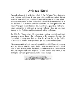 Avis aux Héros!
Second volume de la série Sorcellerie !, La Cité des Pièges fait suite
aux Collines Maléfiques. Il n'est pas indispensable cependant d'avoir
traversé les Collines de Shamutanti pour entrer dans la ville de Kharé.
Chaque aventure de la série Sorcellerie ! est en effet indépendante et il
est possible de la mener à bien sans connaître les livres précédents. Si
vous n'êtes pas encore familier de Sorcellerie !, peut-être préférerez-
vous commencer la série par le premier volume : dans ce cas, vous
trouverez Les Collines Maléfiques dans la même collection.
La Cité des Pièges est en elle-même une aventure complète qui vous
mènera au cœur d'une ville redoutable et les nouveaux lecteurs de
Sorcellerie ! trouveront dans ce livre les règles du jeu, la Feuille
d'Aventure et tous les renseignements qui leur permettront de jouer.
Si vous avez déjà vécu la traversée des Collines Maléfiques, il ne vous
sera pas utile de relire les règles du jeu ; vous les connaissez déjà, ainsi
que le total de vos points d'Habileté, d'Endurance et de Chance et la
liste des objets dont vous disposez. A vous comme aux autres, il ne
reste plus à présent qu'à vous souhaiter bonne chance.
 