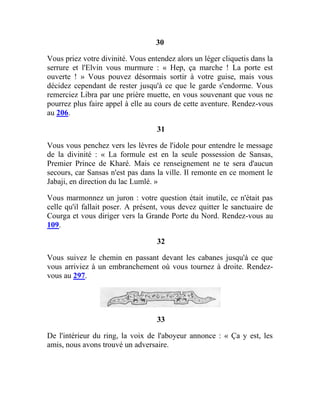 30
Vous priez votre divinité. Vous entendez alors un léger cliquetis dans la
serrure et l'Elvin vous murmure : « Hep, ça marche ! La porte est
ouverte ! » Vous pouvez désormais sortir à votre guise, mais vous
décidez cependant de rester jusqu'à ce que le garde s'endorme. Vous
remerciez Libra par une prière muette, en vous souvenant que vous ne
pourrez plus faire appel à elle au cours de cette aventure. Rendez-vous
au 206.
31
Vous vous penchez vers les lèvres de l'idole pour entendre le message
de la divinité : « La formule est en la seule possession de Sansas,
Premier Prince de Kharé. Mais ce renseignement ne te sera d'aucun
secours, car Sansas n'est pas dans la ville. Il remonte en ce moment le
Jabaji, en direction du lac Lumlé. »
Vous marmonnez un juron : votre question était inutile, ce n'était pas
celle qu'il fallait poser. A présent, vous devez quitter le sanctuaire de
Courga et vous diriger vers la Grande Porte du Nord. Rendez-vous au
109.
32
Vous suivez le chemin en passant devant les cabanes jusqu'à ce que
vous arriviez à un embranchement où vous tournez à droite. Rendez-
vous au 297.
33
De l'intérieur du ring, la voix de l'aboyeur annonce : « Ça y est, les
amis, nous avons trouvé un adversaire.
 