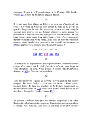 champion : le prix accordé au vainqueur est de 15 pièces d'Or. Rendez-
vous au 234 si vous ne désirez pas engager de pari.
34
Il revient avec deux chopes de bière et en pose une d'autorité devant
vous. « Le centre de Kharé se situe autour du port, dit-il, et c'est un
quartier dangereux la nuit. De nombreux promeneurs sont attaqués,
capturés puis envoyés sur des bateaux d'esclaves, aussi, prenez vos
précautions et trouvez-vous une auberge avant la nuit tombée. Ah oui,
autre chose... mais buvez donc votre bière. » Vous n'avez pas encore
trempé vos lèvres dans votre chope. Allez-vous en boire le contenu en
écoutant votre interlocuteur poursuivre ses conseils (rendez-vous au
236) ou préférez-vous recourir à une Formule Magique ?
SUR VUE TEL DEV BAL
361 387 498 414 355
35
Le métal lisse n'a apparemment pas de points faibles. Pendant que vous
essayez d'en trouver un, le pied géant de la créature vous frappe en
vous atteignant au côté. Vous perdez 4 points d'ENDURANCE.
Revenez au 326 et faites un nouveau choix.
36
Vous retournez vers le garde de la Porte : il vous gratifie d'un sourire
narquois. De toute évidence, vous avez été berné ! Vous pouvez
toujours tenter de faire un scandale en le traitant ouvertement de
tricheur (rendez-vous au 126) mais vous pouvez aussi décider de ne
rien dire et de coopérer (rendez-vous au 291).
37
En quittant la cabane, vous jetez un nouveau coup d'oeil à la statue.
Sans en être absolument sûr, vous avez l'impression que quelque chose
a changé. Puis, soudain, vous avez la certitude qu'en effet quelque
 