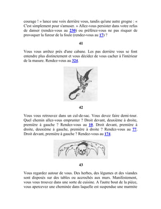 courage ! » lance une voix derrière vous, tandis qu'une autre grogne : «
C'est simplement pour s'amuser. » Allez-vous persister dans votre refus
de danser (rendez-vous au 230) ou préférez-vous ne pas risquer de
provoquer la fureur de la foule (rendez-vous au 17) ?
41
Vous vous arrêtez près d'une cabane. Les pas derrière vous se font
entendre plus distinctement et vous décidez de vous cacher à l'intérieur
de la masure. Rendez-vous au 324.
42
Vous vous retrouvez dans un cul-de-sac. Vous devez faire demi-tour.
Quel chemin allez-vous emprunter ? Droit devant, deuxième à droite,
première à gauche ? Rendez-vous au 10. Droit devant, première à
droite, deuxième à gauche, première à droite ? Rendez-vous au 77.
Droit devant, première à gauche ? Rendez-vous au 174.
43
Vous regardez autour de vous. Des herbes, des légumes et des viandes
sont disposés sur des tables ou accrochés aux murs. Manifestement,
vous vous trouvez dans une sorte de cuisine. A l'autre bout de la pièce,
vous apercevez une cheminée dans laquelle est suspendue une marmite
 