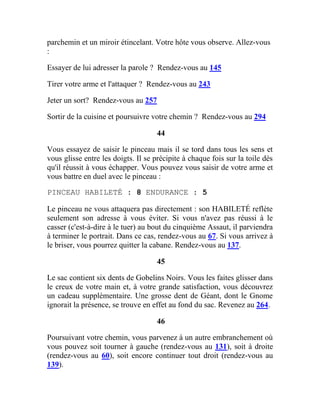 parchemin et un miroir étincelant. Votre hôte vous observe. Allez-vous
:
Essayer de lui adresser la parole ? Rendez-vous au 145
Tirer votre arme et l'attaquer ? Rendez-vous au 243
Jeter un sort? Rendez-vous au 257
Sortir de la cuisine et poursuivre votre chemin ? Rendez-vous au 294
44
Vous essayez de saisir le pinceau mais il se tord dans tous les sens et
vous glisse entre les doigts. Il se précipite à chaque fois sur la toile dès
qu'il réussit à vous échapper. Vous pouvez vous saisir de votre arme et
vous battre en duel avec le pinceau :
PINCEAU HABILETÉ : 8 ENDURANCE : 5
Le pinceau ne vous attaquera pas directement : son HABILETÉ reflète
seulement son adresse à vous éviter. Si vous n'avez pas réussi à le
casser (c'est-à-dire à le tuer) au bout du cinquième Assaut, il parviendra
à terminer le portrait. Dans ce cas, rendez-vous au 67. Si vous arrivez à
le briser, vous pourrez quitter la cabane. Rendez-vous au 137.
45
Le sac contient six dents de Gobelins Noirs. Vous les faites glisser dans
le creux de votre main et, à votre grande satisfaction, vous découvrez
un cadeau supplémentaire. Une grosse dent de Géant, dont le Gnome
ignorait la présence, se trouve en effet au fond du sac. Revenez au 264.
46
Poursuivant votre chemin, vous parvenez à un autre embranchement où
vous pouvez soit tourner à gauche (rendez-vous au 131), soit à droite
(rendez-vous au 60), soit encore continuer tout droit (rendez-vous au
139).
 