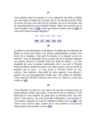 47
Vous pénétrez dans le cimetière et vous empruntez une allée en friche
qui vous mène à l'entrée de la crypte. Sur le sol, devant la porte, brille
un cercle noir que vous allez devoir franchir, soit en le traversant, soit
en sautant par-dessus, pour atteindre l'entrée. Allez-vous marcher sur le
cercle (rendez-vous au 288), sauter par-dessus (rendez-vous au 258) ou
vous servir d'une Formule Magique ?
ZIP DEV DOC UBI TEL
466 377 442 395 418
48
Le prêtre ne peut dissimuler sa déception. Il semble que les habitants de
Kharé ne soient pas formés à la science mathématique, comme vous
l'avez été à Analand. Ainsi qu'il l'a promis, il va exaucer un de vos
souhaits. Vous lui demandez alors ce qu'il sait de la Formule Magique
qui permet d'ouvrir la Grande Porte du Nord de Kharé. « Je suis
incapable de vous la donner entièrement, dit-il, car seul le Premier
Prince de Kharé connaît les quatre vers. Mais je peux vous en révéler le
premier vers le voici : Je vous donne à l'instant l'ordre de vous
rabattre. Son auditoire, émerveillé de votre sagacité, vous adresse à
grands cris ses encouragements tandis que vous quittez la chapelle.
Votre total de CHANCE retrouve son niveau de départ et vous vous
rendez au 165.
49
Vous détachez ses rênes et vous sautez sur son dos. Il pousse alors un
hennissement et lance une ruade. Avant d'avoir pu le maîtriser, il fait
demi-tour et vous emporte au galop dans la direction d'où vous êtes
arrivé. Vous pouvez, soit vous accrocher solidement à son encolure et
vous laisser emmener où bon lui semblera (rendez-vous au 268), soit
Tenter votre Chance dans l'espoir de le voir s'arrêter et de pouvoir
mettre pied à terre (rendez-vous au 220).
 