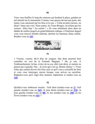 50
Vous vous faufilez le long des maisons qui bordent la place, gardant un
œil attentif sur le monument. Comme vous passez devant une porte, des
mains vous saisissent par les bras et le cou. « Voilà un petit curieux, on
dirait ! lance une voix. Nous autres, les Yeux-Rouges, on n'aime pas les
curieux. Allez hop ! Au cachot ! » Ils vous entraînent alors dans un
dédale de ruelles jusqu'à un grand bâtiment cubique, à l'intérieur duquel
vous vous trouvez bientôt enfermé, derrière les barreaux d'une cellule.
Rendez-vous au 143.
51
« Voyons, voyons, dit-il d'un air songeur. Qui donc pourrait bien
connaître un vers de la Formule Magique ? Ah, je sais. A
l'embranchement, là-bas, évitez de ne pas aller tout droit, et ensuite ne
prenez pas à gauche. Oui... Je crois que c'est ça. Bonne chance ! » Vous
n'êtes pas certain d'avoir très bien saisi ce qu'il vous a conseillé de faire
et vous vous interrogez encore lorsque vous arrivez au carrefour.
Rappelez-vous qu'il s'agit d'un menteur impénitent et rendez-vous au
144.
52
Qu'allez-vous embrasser ensuite : l'œil droit (rendez-vous au 2), l'œil
gauche (rendez-vous au 163), la joue droite (rendez-vous au 334), la
joue gauche (rendez-vous au 88), le nez (rendez-vous au 296) ou les
lèvres (rendez-vous au 141) ?
 