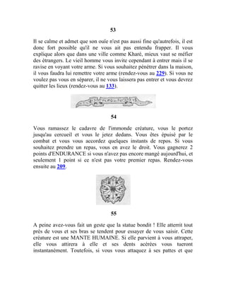 53
Il se calme et admet que son ouïe n'est pas aussi fine qu'autrefois, il est
donc fort possible qu'il ne vous ait pas entendu frapper. Il vous
explique alors que dans une ville comme Kharé, mieux vaut se méfier
des étrangers. Le vieil homme vous invite cependant à entrer mais il se
ravise en voyant votre arme. Si vous souhaitez pénétrer dans la maison,
il vous faudra lui remettre votre arme (rendez-vous au 229). Si vous ne
voulez pas vous en séparer, il ne vous laissera pas entrer et vous devrez
quitter les lieux (rendez-vous au 133).
54
Vous ramassez le cadavre de l'immonde créature, vous le portez
jusqu'au cercueil et vous le jetez dedans. Vous êtes épuisé par le
combat et vous vous accordez quelques instants de repos. Si vous
souhaitez prendre un repas, vous en avez le droit. Vous gagnerez 2
points d'ENDURANCE si vous n'avez pas encore mangé aujourd'hui, et
seulement 1 point si ce n'est pas votre premier repas. Rendez-vous
ensuite au 209.
55
A peine avez-vous fait un geste que la statue bondit ! Elle atterrit tout
près de vous et ses bras se tendent pour essayer de vous saisir. Cette
créature est une MANTE HUMAINE. Si elle parvient à vous attraper,
elle vous attirera à elle et ses dents acérées vous tueront
instantanément. Toutefois, si vous vous attaquez à ses pattes et que
 
