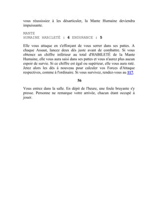 vous réussissiez à les désarticuler, la Mante Humaine deviendra
impuissante.
MANTE
HUMAINE HABILETÉ : 6 ENDURANCE : 5
Elle vous attaque en s'efforçant de vous serrer dans ses pattes. A
chaque Assaut, lancez deux dés juste avant de combattre. Si vous
obtenez un chiffre inférieur au total d'HABILETÉ de la Mante
Humaine, elle vous aura saisi dans ses pattes et vous n'aurez plus aucun
espoir de survie. Si ce chiffre est égal ou supérieur, elle vous aura raté.
Jetez alors les dés à nouveau pour calculer vos Forces d'Attaque
respectives, comme à l'ordinaire. Si vous survivez, rendez-vous au 117.
56
Vous entrez dans la salle. En dépit de l'heure, une foule bruyante s'y
presse. Personne ne remarque votre arrivée, chacun étant occupé à
jouer.
 