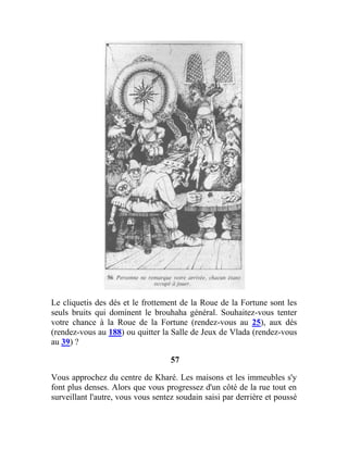 Le cliquetis des dés et le frottement de la Roue de la Fortune sont les
seuls bruits qui dominent le brouhaha général. Souhaitez-vous tenter
votre chance à la Roue de la Fortune (rendez-vous au 25), aux dés
(rendez-vous au 188) ou quitter la Salle de Jeux de Vlada (rendez-vous
au 39) ?
57
Vous approchez du centre de Kharé. Les maisons et les immeubles s'y
font plus denses. Alors que vous progressez d'un côté de la rue tout en
surveillant l'autre, vous vous sentez soudain saisi par derrière et poussé
 