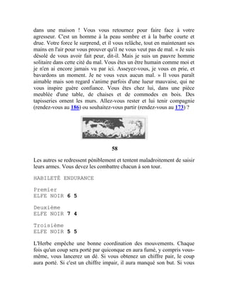 dans une maison ! Vous vous retournez pour faire face à votre
agresseur. C'est un homme à la peau sombre et à la barbe courte et
drue. Votre force le surprend, et il vous relâche, tout en maintenant ses
mains en l'air pour vous prouver qu'il ne vous veut pas de mal. « Je suis
désolé de vous avoir fait peur, dit-il. Mais je suis un pauvre homme
solitaire dans cette cité du mal. Vous êtes un être humain comme moi et
je n'en ai encore jamais vu par ici. Asseyez-vous, je vous en prie, et
bavardons un moment. Je ne vous veux aucun mal. » Il vous paraît
aimable mais son regard s'anime parfois d'une lueur mauvaise, qui ne
vous inspire guère confiance. Vous êtes chez lui, dans une pièce
meublée d'une table, de chaises et de commodes en bois. Des
tapisseries ornent les murs. Allez-vous rester et lui tenir compagnie
(rendez-vous au 186) ou souhaitez-vous partir (rendez-vous au 173) ?
58
Les autres se redressent péniblement et tentent maladroitement de saisir
leurs armes. Vous devez les combattre chacun à son tour.
HABILETÉ ENDURANCE
Premier
ELFE NOIR 6 5
Deuxième
ELFE NOIR 7 4
Troisième
ELFE NOIR 5 5
L'Herbe empêche une bonne coordination des mouvements. Chaque
fois qu'un coup sera porté par quiconque en aura fumé, y compris vous-
même, vous lancerez un dé. Si vous obtenez un chiffre pair, le coup
aura porté. Si c'est un chiffre impair, il aura manqué son but. Si vous
 
