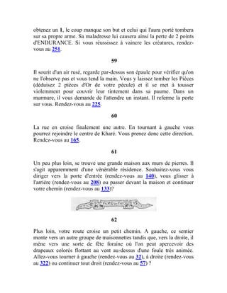 obtenez un 1, le coup manque son but et celui qui l'aura porté tombera
sur sa propre arme. Sa maladresse lui causera ainsi la perte de 2 points
d'ENDURANCE. Si vous réussissez à vaincre les créatures, rendez-
vous au 251.
59
Il sourit d'un air rusé, regarde par-dessus son épaule pour vérifier qu'on
ne l'observe pas et vous tend la main. Vous y laissez tomber les Pièces
(déduisez 2 pièces d'Or de votre pécule) et il se met à tousser
violemment pour couvrir leur tintement dans sa paume. Dans un
murmure, il vous demande de l'attendre un instant. Il referme la porte
sur vous. Rendez-vous au 225.
60
La rue en croise finalement une autre. En tournant à gauche vous
pourrez rejoindre le centre de Kharé. Vous prenez donc cette direction.
Rendez-vous au 165.
61
Un peu plus loin, se trouve une grande maison aux murs de pierres. Il
s'agit apparemment d'une vénérable résidence. Souhaitez-vous vous
diriger vers la porte d'entrée (rendez-vous au 140), vous glisser à
l'arrière (rendez-vous au 208) ou passer devant la maison et continuer
votre chemin (rendez-vous au 133)?
62
Plus loin, votre route croise un petit chemin. A gauche, ce sentier
monte vers un autre groupe de maisonnettes tandis que, vers la droite, il
mène vers une sorte de fête foraine où l'on peut apercevoir des
drapeaux colorés flottant au vent au-dessus d'une foule très animée.
Allez-vous tourner à gauche (rendez-vous au 32), à droite (rendez-vous
au 322) ou continuer tout droit (rendez-vous au 57) ?
 