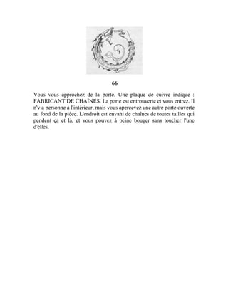 66
Vous vous approchez de la porte. Une plaque de cuivre indique :
FABRICANT DE CHAÎNES. La porte est entrouverte et vous entrez. Il
n'y a personne à l'intérieur, mais vous apercevez une autre porte ouverte
au fond de la pièce. L'endroit est envahi de chaînes de toutes tailles qui
pendent ça et là, et vous pouvez à peine bouger sans toucher l'une
d'elles.
 