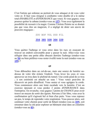 C'est l'artiste qui ordonne au portrait de vous attaquer et de vous voler
votre or. Il faut vous résigner à combattre votre double (il a le même
total d'HABILETÉ et d'ENDURANCE que vous). Si vous gagnez, vous
pourrez quitter la cabane (rendez-vous au 137). Vous avez également la
possibilité de recourir à la magie. Comme l'Artiste Peintre ne se doutait
pas que vous êtes un magicien, il a négligé de doter son œuvre de
pouvoirs magiques :
SOU BOF VOL SUD FIL
356 385 508 364 339
68
Vous quittez l'auberge et vous errez dans les rues en essayant de
trouver un endroit convenable pour y passer la nuit. Allez-vous vous
réfugier dans une petite allée obscure derrière l'auberge (rendez-vous
au 94) ou bien préférez-vous rester éveillé toute la nuit (rendez-vous au
159) ?
69
Vous débouchez dans un cul-de-sac, mais une source de lumière au-
dessus de votre tête éclaire l'endroit. Vous levez les yeux et vous
apercevez un trou dans le plafond du tunnel. Une corde pend de ce trou
; à son extrémité est attaché un seau ! Vous venez peut-être de
découvrir un puits désaffecté. Vous sautez et vous agrippez la corde.
Vous commencez alors une lente escalade vers la lumière. C'est un
exercice épuisant et vous perdez 2 points d'ENDURANCE dans
l'entreprise. En revanche, vous gagnez 2 points de CHANCE pour avoir
trouvé un moyen de sortir des égouts. Parvenu à l'air libre, vous avez la
confirmation qu'il s'agissait bel et bien d'un puits. Vous vous reposez
un peu, le temps de reprendre votre respiration. Vous pouvez alors, soit
continuer votre chemin pour sortir de Kharé (rendez-vous au 319), soit
retourner dans la cité pour explorer un bâtiment situé dans un cimetière
(rendez-vous au 83).
 