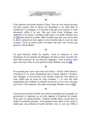 70
Vous adressez une prière muette à Libra. Vous ne vous sentez pas plus
fort pour autant, mais la déesse est désormais à vos côtés dans le
combat qui va s'engager, et le premier coup que vous porterez à votre
adversaire suffira à le tuer. Dès que votre Force d'Attaque sera
supérieure à la sienne, il tombera raide mort à vos pieds. Rendez-vous
au 323 pour mener le combat. Mais n'oubliez pas que vous n'avez plus
le droit à présent de faire appel à votre divinité dans la suite de cette
aventure. Vous ne pouvez plus l'invoquer tant que vous n'aurez pas
quitté la ville de Kharé.
71
Un petit bracelet tombe du meuble. Vous le ramassez et vous
l'examinez. Il est constitué de phalanges de nains et peut vous être très
utile dans l'exercice de vos pouvoirs magiques. Vous le glissez donc
dans votre Sac à Dos et vous quittez la tente. Rendez-vous au 160.
72
Il se penche pour voir ce que vous avez choisi. « Ah ah ! Sacré farceur !
s'exclame-t-il. Ce n'est certainement pas la bonne réponse ! Ecoutez-
moi, étranger, si c'est là toute votre science, l'aide de votre déesse ne
vous suffira pas au cours de votre aventure ! » Il vous fait alors
comprendre qu'il souhaite se remettre au travail et il ne vous reste plus
qu'à sortir. Vous reprenez votre épée au passage. Rendez-vous au 133.
73
Vous poussez la porte d'entrée qui s'ouvre en grinçant sur ses gonds. Le
grincement se répercute en un écho lugubre à l'intérieur du temple.
Vous jetez un regard prudent : l'endroit semble désert, aucun bruit ne
traduit la moindre présence. Vous pénétrez alors dans le lieu sacré et,
tandis que vous refermez la porte derrière vous, la vue qui s'offre à
 