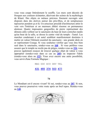 vous vous coupe littéralement le souffle. Les murs sont décorés de
fresques aux couleurs éclatantes, décrivant des scènes de la mythologie
de Kharé. Des objets en métaux précieux finement ouvragés sont
disposés dans des alcôves autour des prie-Dieu, et de somptueuses
tapisseries pendent ça et là. Un astucieux procédé d'architecture attire le
vent vers l'intérieur et un murmure éthéré résonne en permanence
alentour. Quatre imposantes gargouilles de pierre représentant des
démons ailés veillent sur le sanctuaire du haut de leurs corniches tandis
qu'au bout de la salle, se dresse le centre vital du temple : l'autel. Les
marches conduisant à cet autel semblent manifestement destinées à
mettre en valeur l'élément essentiel du sanctuaire : une grande idole en
or représentant Courga. Si vous souhaitez vérifier que vous êtes bien
seul dans le sanctuaire, rendez-vous au 168 . Si vous préférez vous
assurer que le temple ne recèle pas de pièges, rendez-vous au 224, vous
pouvez également essayez de trouver quelque objet de valeur à vous
approprier (rendez-vous dans ce cas au 205) ou inspecter l'idole
(rendez-vous alors au 122). Vous avez encore une autre possibilité,
vous servir d'une Formule Magique :
MAG DOC ECU DEV TEL
431 485 374 503 477
74
Le Mendiant est-il encore vivant? Si oui, rendez-vous au 207. Si non,
vous pouvez poursuivre votre route après un bref repos. Rendez-vous
au 148.
 