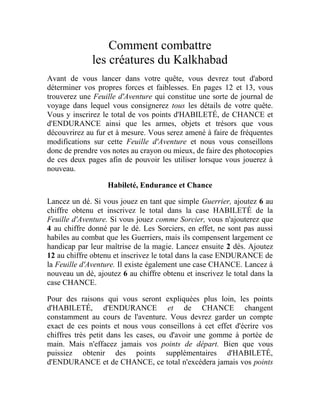 Comment combattre
les créatures du Kalkhabad
Avant de vous lancer dans votre quête, vous devrez tout d'abord
déterminer vos propres forces et faiblesses. En pages 12 et 13, vous
trouverez une Feuille d'Aventure qui constitue une sorte de journal de
voyage dans lequel vous consignerez tous les détails de votre quête.
Vous y inscrirez le total de vos points d'HABILETÉ, de CHANCE et
d'ENDURANCE ainsi que les armes, objets et trésors que vous
découvrirez au fur et à mesure. Vous serez amené à faire de fréquentes
modifications sur cette Feuille d'Aventure et nous vous conseillons
donc de prendre vos notes au crayon ou mieux, de faire des photocopies
de ces deux pages afin de pouvoir les utiliser lorsque vous jouerez à
nouveau.
Habileté, Endurance et Chance
Lancez un dé. Si vous jouez en tant que simple Guerrier, ajoutez 6 au
chiffre obtenu et inscrivez le total dans la case HABILETÉ de la
Feuille d'Aventure. Si vous jouez comme Sorcier, vous n'ajouterez que
4 au chiffre donné par le dé. Les Sorciers, en effet, ne sont pas aussi
habiles au combat que les Guerriers, mais ils compensent largement ce
handicap par leur maîtrise de la magie. Lancez ensuite 2 dés. Ajoutez
12 au chiffre obtenu et inscrivez le total dans la case ENDURANCE de
la Feuille d'Aventure. Il existe également une case CHANCE. Lancez à
nouveau un dé, ajoutez 6 au chiffre obtenu et inscrivez le total dans la
case CHANCE.
Pour des raisons qui vous seront expliquées plus loin, les points
d'HABILETÉ, d'ENDURANCE et de CHANCE changent
constamment au cours de l'aventure. Vous devrez garder un compte
exact de ces points et nous vous conseillons à cet effet d'écrire vos
chiffres très petit dans les cases, ou d'avoir une gomme à portée de
main. Mais n'effacez jamais vos points de départ. Bien que vous
puissiez obtenir des points supplémentaires d'HABILETÉ,
d'ENDURANCE et de CHANCE, ce total n'excédera jamais vos points
 