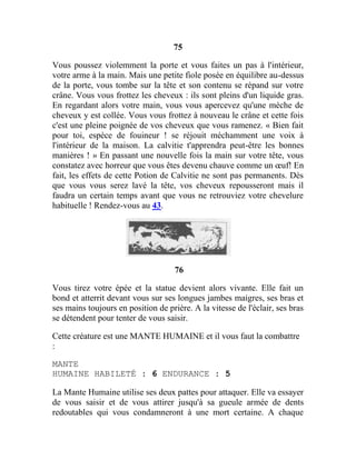 75
Vous poussez violemment la porte et vous faites un pas à l'intérieur,
votre arme à la main. Mais une petite fiole posée en équilibre au-dessus
de la porte, vous tombe sur la tête et son contenu se répand sur votre
crâne. Vous vous frottez les cheveux : ils sont pleins d'un liquide gras.
En regardant alors votre main, vous vous apercevez qu'une mèche de
cheveux y est collée. Vous vous frottez à nouveau le crâne et cette fois
c'est une pleine poignée de vos cheveux que vous ramenez. « Bien fait
pour toi, espèce de fouineur ! se réjouit méchamment une voix à
l'intérieur de la maison. La calvitie t'apprendra peut-être les bonnes
manières ! » En passant une nouvelle fois la main sur votre tête, vous
constatez avec horreur que vous êtes devenu chauve comme un œuf! En
fait, les effets de cette Potion de Calvitie ne sont pas permanents. Dès
que vous vous serez lavé la tête, vos cheveux repousseront mais il
faudra un certain temps avant que vous ne retrouviez votre chevelure
habituelle ! Rendez-vous au 43.
76
Vous tirez votre épée et la statue devient alors vivante. Elle fait un
bond et atterrit devant vous sur ses longues jambes maigres, ses bras et
ses mains toujours en position de prière. A la vitesse de l'éclair, ses bras
se détendent pour tenter de vous saisir.
Cette créature est une MANTE HUMAINE et il vous faut la combattre
:
MANTE
HUMAINE HABILETÉ : 6 ENDURANCE : 5
La Mante Humaine utilise ses deux pattes pour attaquer. Elle va essayer
de vous saisir et de vous attirer jusqu'à sa gueule armée de dents
redoutables qui vous condamneront à une mort certaine. A chaque
 