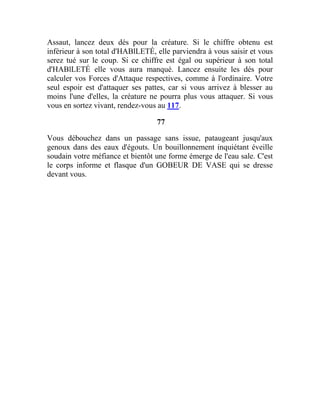 Assaut, lancez deux dés pour la créature. Si le chiffre obtenu est
inférieur à son total d'HABlLETÉ, elle parviendra à vous saisir et vous
serez tué sur le coup. Si ce chiffre est égal ou supérieur à son total
d'HABlLETÉ elle vous aura manqué. Lancez ensuite les dés pour
calculer vos Forces d'Attaque respectives, comme à l'ordinaire. Votre
seul espoir est d'attaquer ses pattes, car si vous arrivez à blesser au
moins l'une d'elles, la créature ne pourra plus vous attaquer. Si vous
vous en sortez vivant, rendez-vous au 117.
77
Vous débouchez dans un passage sans issue, pataugeant jusqu'aux
genoux dans des eaux d'égouts. Un bouillonnement inquiétant éveille
soudain votre méfiance et bientôt une forme émerge de l'eau sale. C'est
le corps informe et flasque d'un GOBEUR DE VASE qui se dresse
devant vous.
 