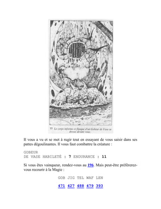 Il vous a vu et se met à rugir tout en essayant de vous saisir dans ses
pattes dégoulinantes. Il vous faut combattre la créature :
GOBEUR
DE VASE HABILETÉ : 7 ENDURANCE : 11
Si vous êtes vainqueur, rendez-vous au 196. Mais peut-être préférerez-
vous recourir à la Magie :
GOB JIG TEL WAF LEN
471 427 488 479 393
 