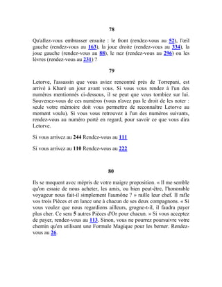 78
Qu'allez-vous embrasser ensuite : le front (rendez-vous au 52), l'œil
gauche (rendez-vous au 163), la joue droite (rendez-vous au 334), la
joue gauche (rendez-vous au 88), le nez (rendez-vous au 296) ou les
lèvres (rendez-vous au 231) ?
79
Letorve, l'assassin que vous aviez rencontré près de Torrepani, est
arrivé à Kharé un jour avant vous. Si vous vous rendez à l'un des
numéros mentionnés ci-dessous, il se peut que vous tombiez sur lui.
Souvenez-vous de ces numéros (vous n'avez pas le droit de les noter :
seule votre mémoire doit vous permettre de reconnaître Letorve au
moment voulu). Si vous vous retrouvez à l'un des numéros suivants,
rendez-vous au numéro porté en regard, pour savoir ce que vous dira
Letorve.
Si vous arrivez au 244 Rendez-vous au 111
Si vous arrivez au 110 Rendez-vous au 222
80
Ils se moquent avec mépris de votre maigre proposition. « Il me semble
qu'on essaie de nous acheter, les amis, ou bien peut-être, l'honorable
voyageur nous fait-il simplement l'aumône ? » raille leur chef. Il rafle
vos trois Pièces et en lance une à chacun de ses deux compagnons. « Si
vous voulez que nous regardions ailleurs, grogne-t-il, il faudra payer
plus cher. Ce sera 5 autres Pièces d'Or pour chacun. » Si vous acceptez
de payer, rendez-vous au 113. Sinon, vous ne pourrez poursuivre votre
chemin qu'en utilisant une Formule Magique pour les berner. Rendez-
vous au 26.
 