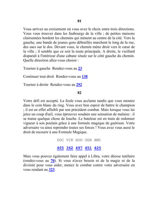 81
Vous arrivez au croisement où vous avez le choix entre trois directions.
Vous vous trouvez dans les faubourgs de la ville ; de petites maisons
clairsemées bordent les chemins qui mènent au centre de la cité. Vers la
gauche, une bande de jeunes gens débraillés marchent le long de la rue,
des sacs sur le dos. Devant vous, le chemin mène droit vers le cœur de
la ville ; il semble que ce soit la route principale. A droite, le vieillard
disparaît à l'intérieur d'une cabane située sur le côté gauche du chemin.
Quelle direction allez-vous choisir :
Tourner à gauche Rendez-vous au 23
Continuer tout droit Rendez-vous au 138
Tourner à droite Rendez-vous au 292
82
Votre défi est accepté. La foule vous acclame tandis que vous montez
dans le coin blanc du ring. Vous avez bon espoir de battre le champion
; il est en effet affaibli par son précédent combat. Mais lorsque vous lui
jetez un coup d'œil, vous éprouvez soudain une sensation de malaise : il
se trame quelque chose de louche. Le bateleur est en train de redonner
vigueur à son poulain grâce à une formule magique de guérison. Votre
adversaire va ainsi reprendre toutes ses forces ! Vous avez vous aussi le
droit de recourir à une Formule Magique.
DOC VIK HOU OGR AMI
405 362 497 451 425
Mais vous pouvez également faire appel à Libra, votre déesse tutélaire
(rendez-vous au 70). Si vous n'avez besoin ni de la magie ni de la
divinité pour vous aider, menez le combat contre votre adversaire en
vous rendant au 323.
 