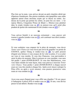 83
Plus loin sur la route, vous arrivez devant un petit cimetière abrité par
d'épaisses frondaisons. Des pierres tombales sont éparpillées sans ordre
apparent autour d'une ancienne crypte qui se dresse au centre. Au-
dessus de la porte qui permet d'y entrer, on peut lire ces mots : « Ici
repose Shinva, Cinquième Prince de Kharé ». Désirez-vous pénétrer
dans la crypte (rendez-vous au 47) ou pensez-vous qu'il serait plus
prudent de quitter dès maintenant la cité (rendez-vous au 127) ?
84
Vous arrivez bientôt à un nouveau croisement ; vous pouvez soit
tourner à gauche (rendez-vous au 57), soit continuer tout droit (rendez-
vous au 322).
85
Si vous souhaitez vous emparer de la pièce de monnaie, vous devez
Tenter votre Chance (si vous n'avez pas envie de gaspiller vos points de
CHANCE, quittez l'étang et rendez-vous au 28). Le petit poisson
d'argent sera furieux si vous essayez de lui voler sa pièce, il va se jeter
sur vous et vous mordre. Si vous êtes Chanceux, vous parviendrez à
saisir la pièce de monnaie. Mais le poisson en vous mordant, vous aura
fait perdre 1 point d'ENDURANCE. Si vous êtes Malchanceux, vous
vous faites mordre de toute façon, mais vous pouvez à nouveau Tenter
votre Chance. Vous perdez 1 point d'ENDURANCE à chaque nouvel
essai car vous êtes mordu à chaque fois. Après avoir réussi à attraper la
Pièce d'Or, ou après y avoir renoncé, vous pourrez poursuivre votre
route en vous rendant au 28.
86
Avez-vous assez d'argent pour vous offrir une chambre ? Si oui, payez
à l'aubergiste 4 pièces d'Or et rendez-vous au 282. Si non, vous devrez
passer la nuit dehors. Rendez-vous au 68.
 
