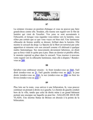 87
La créature s'avance en position d'attaque et vous ne pouvez pas faire
grand-chose contre elle. Soudain, elle tourne son regard vers le flot de
lumière qui vient de l'escalier. Vos yeux se sont accoutumés à
l'obscurité, et lorsque vous regardez vous-même vers la lumière, vous
n'êtes pas certain que ce que vous voyez est bien réel. Une lumineuse
silhouette de femme semble se dresser, brillant dans la lumière. Elle
montre le cercueil du doigt. Le Spectre de la Mort est terrorisé par cette
apparition et retourne vers son cercueil comme s'il obéissait à quelque
maître fantomatique. Ses mouvements deviennent laborieux, on dirait
que sa force vitale le quitte peu à peu. Dans un dernier et pénible effort,
le monstre reprend sa place dans le cercueil. Vous tournez à nouveau
votre regard vers la silhouette lumineuse, mais elle à disparu ! Rendez-
vous au 209.
88
Qu'allez-vous embrasser ensuite : le front (rendez-vous au 314), l'œil
droit (rendez-vous au 2), l'œil gauche (rendez-vous au 163), la joue
droite (rendez-vous au 334), le nez (rendez-vous au 296) ou bien les
lèvres (rendez-vous au 231) ?
89
Plus loin sur la route, vous arrivez à une bifurcation, là, vous pouvez
continuer en prenant à droite ou à gauche. Le chemin de gauche conduit
hors de la ville, tandis que celui de droite mène à un grand bâtiment
portant une enseigne sur laquelle on peut lire : SALLES DE JEUX DE
VLADA. Une énorme Statue de Bronze est dressée à la pointe de la
bifurcation.
 