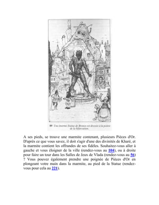 A ses pieds, se trouve une marmite contenant, plusieurs Pièces d'Or.
D'après ce que vous savez, il doit s'agir d'une des divinités de Kharé, et
la marmite contient les offrandes de ses fidèles. Souhaitez-vous aller à
gauche et vous éloigner de la ville (rendez-vous au 104), ou à droite
pour faire un tour dans les Salles de Jeux de Vlada (rendez-vous au 56)
? Vous pouvez également prendre une poignée de Pièces d'Or en
plongeant votre main dans la marmite, au pied de la Statue (rendez-
vous pour cela au 221).
 